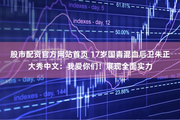 股市配资官方网站首页 17岁国青混血后卫朱正大秀中文：我爱你们！展现全面实力
