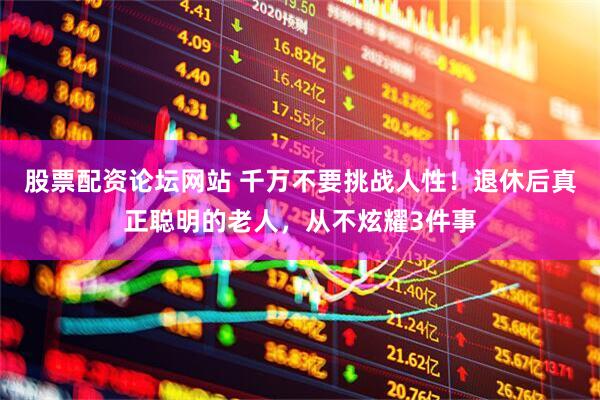 股票配资论坛网站 千万不要挑战人性！退休后真正聪明的老人，从不炫耀3件事