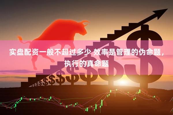 实盘配资一般不超过多少 效率是管理的伪命题，执行的真命题