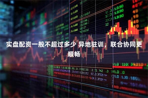 实盘配资一般不超过多少 异地驻训，联合协同更顺畅