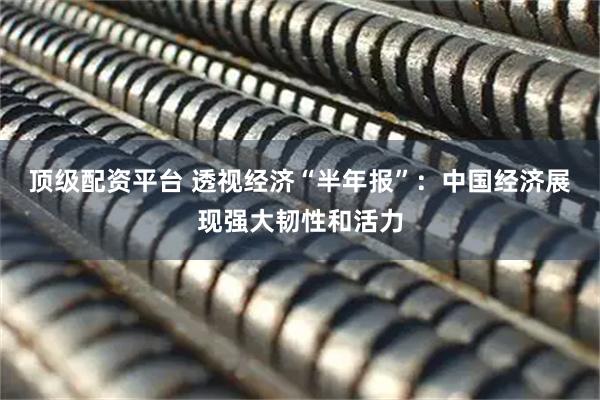 顶级配资平台 透视经济“半年报”：中国经济展现强大韧性和活力
