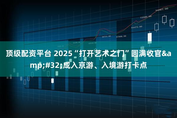 顶级配资平台 2025“打开艺术之门”圆满收官&#32;成入京游、入境游打卡点