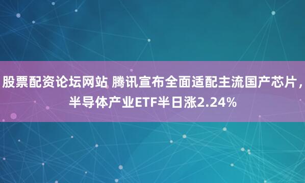 股票配资论坛网站 腾讯宣布全面适配主流国产芯片，半导体产业ETF半日涨2.24%