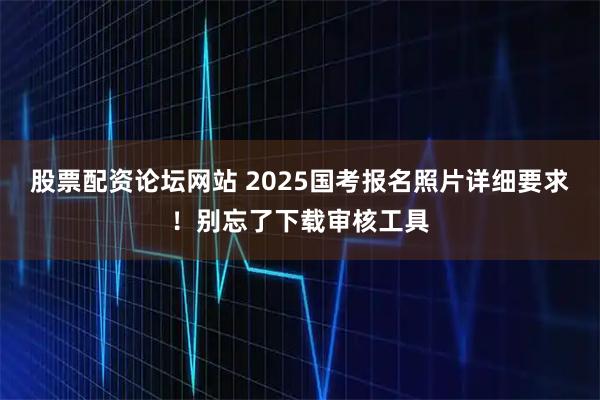 股票配资论坛网站 2025国考报名照片详细要求！别忘了下载审核工具