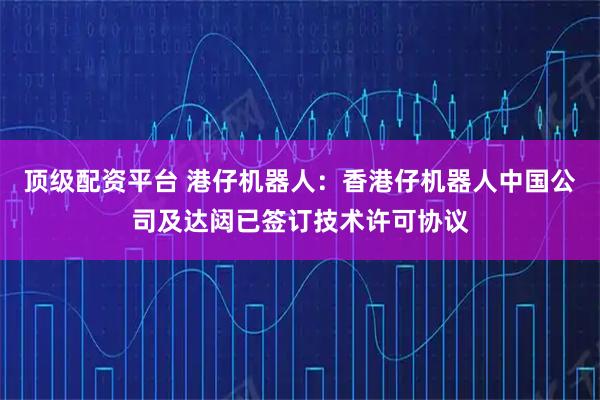 顶级配资平台 港仔机器人：香港仔机器人中国公司及达闼已签订技术许可协议