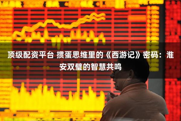 顶级配资平台 掼蛋思维里的《西游记》密码：淮安双璧的智慧共鸣