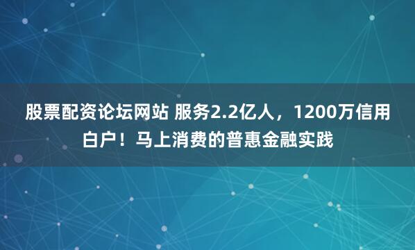 股票配资论坛网站 服务2.2亿人，1200万信用白户！马上消费的普惠金融实践