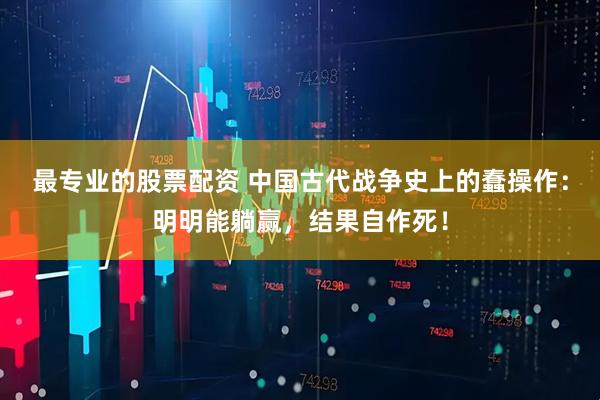 最专业的股票配资 中国古代战争史上的蠢操作：明明能躺赢，结果自作死！