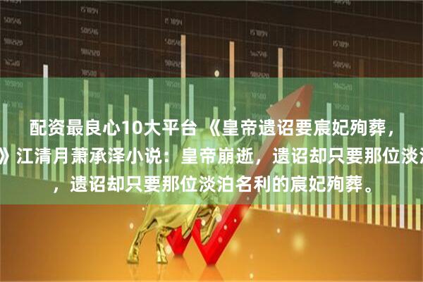 配资最良心10大平台 《皇帝遗诏要宸妃殉葬，重生后皇后只认钱》江清月萧承泽小说：皇帝崩逝，遗诏却只要那位淡泊名利的宸妃殉葬。