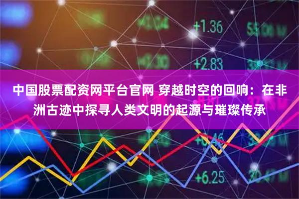 中国股票配资网平台官网 穿越时空的回响：在非洲古迹中探寻人类文明的起源与璀璨传承