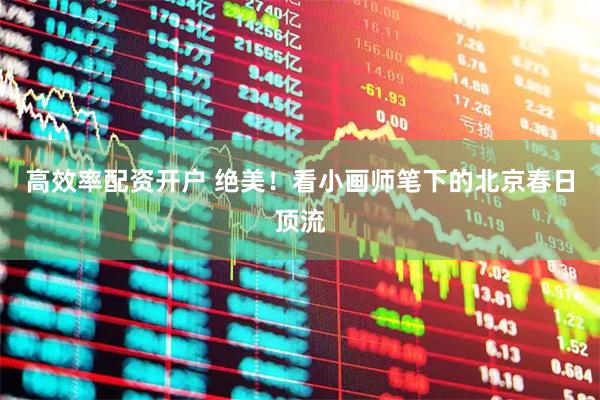 高效率配资开户 绝美！看小画师笔下的北京春日顶流