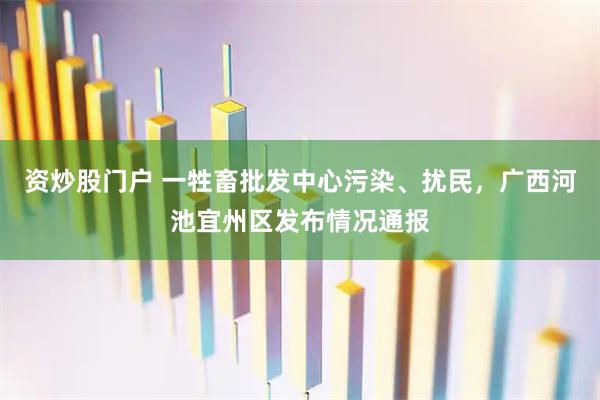 资炒股门户 一牲畜批发中心污染、扰民，广西河池宜州区发布情况通报