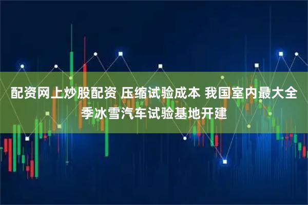 配资网上炒股配资 压缩试验成本 我国室内最大全季冰雪汽车试验基地开建