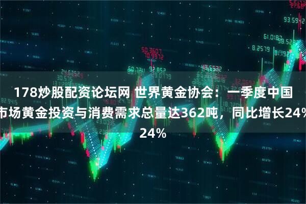 178炒股配资论坛网 世界黄金协会：一季度中国市场黄金投资与消费需求总量达362吨，同比增长24%