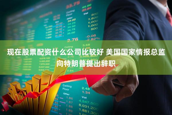 现在股票配资什么公司比较好 美国国家情报总监向特朗普提出辞职