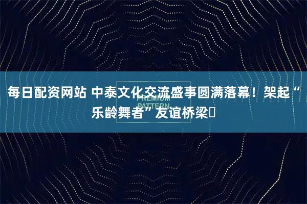 每日配资网站 中泰文化交流盛事圆满落幕！架起“乐龄舞者”友谊桥梁​