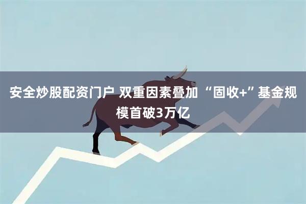 安全炒股配资门户 双重因素叠加 “固收+”基金规模首破3万亿