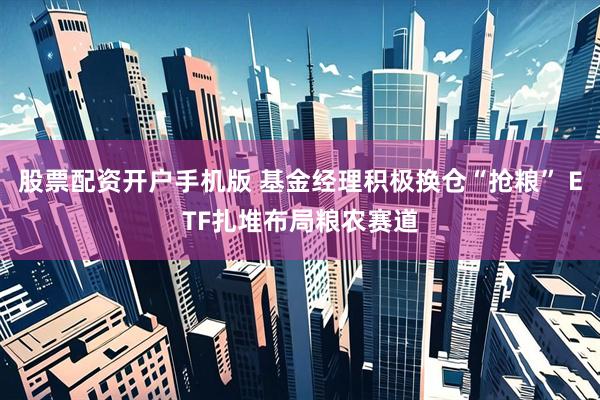 股票配资开户手机版 基金经理积极换仓“抢粮” ETF扎堆布局粮农赛道