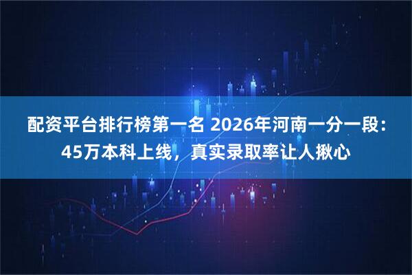配资平台排行榜第一名 2026年河南一分一段：45万本科上线，真实录取率让人揪心