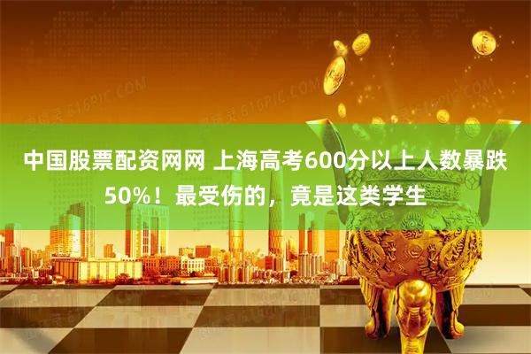 中国股票配资网网 上海高考600分以上人数暴跌50%！最受伤的，竟是这类学生