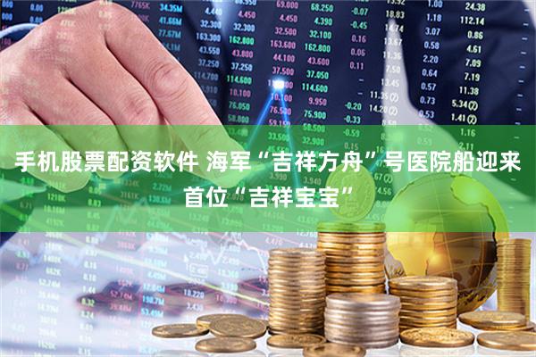 手机股票配资软件 海军“吉祥方舟”号医院船迎来首位“吉祥宝宝”